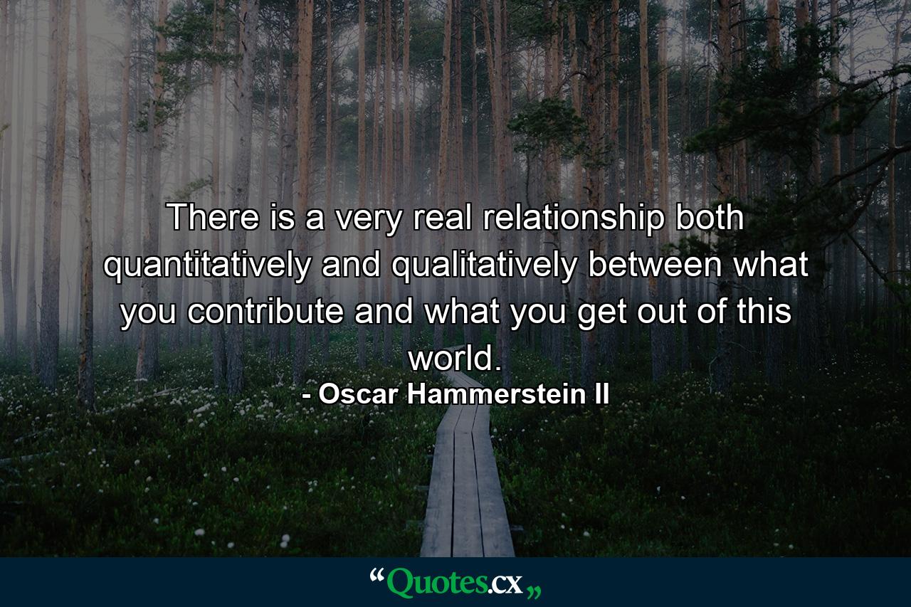 There is a very real relationship  both quantitatively and qualitatively  between what you contribute and what you get out of this world. - Quote by Oscar Hammerstein II