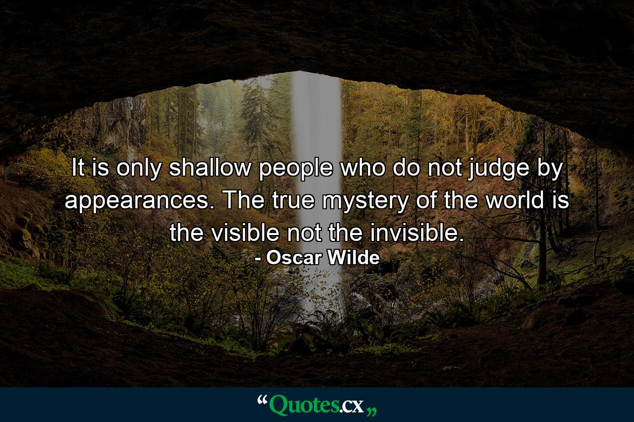 It is only shallow people who do not judge by appearances. The true mystery of the world is the visible  not the invisible. - Quote by Oscar Wilde