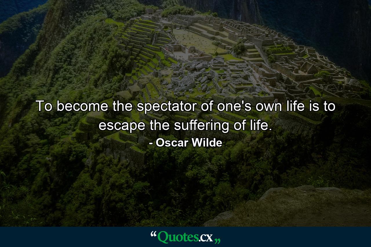 To become the spectator of one's own life is to escape the suffering of life. - Quote by Oscar Wilde