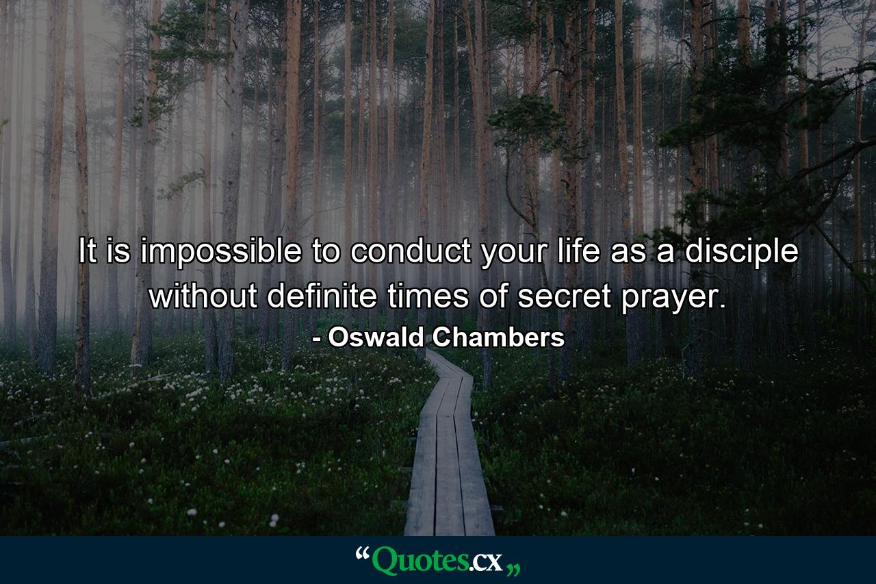 It is impossible to conduct your life as a disciple without definite times of secret prayer. - Quote by Oswald Chambers