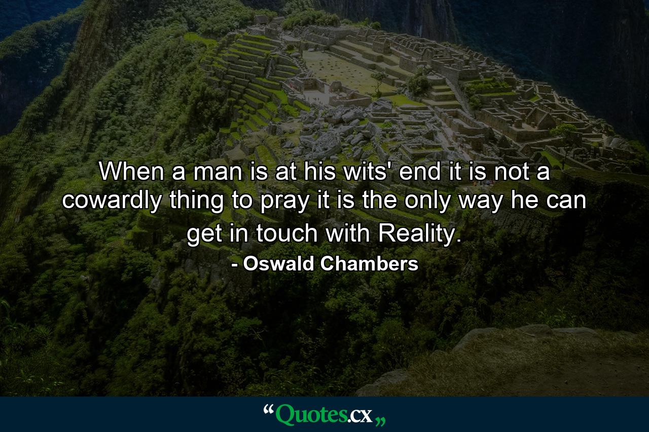 When a man is at his wits' end it is not a cowardly thing to pray  it is the only way he can get in touch with Reality. - Quote by Oswald Chambers