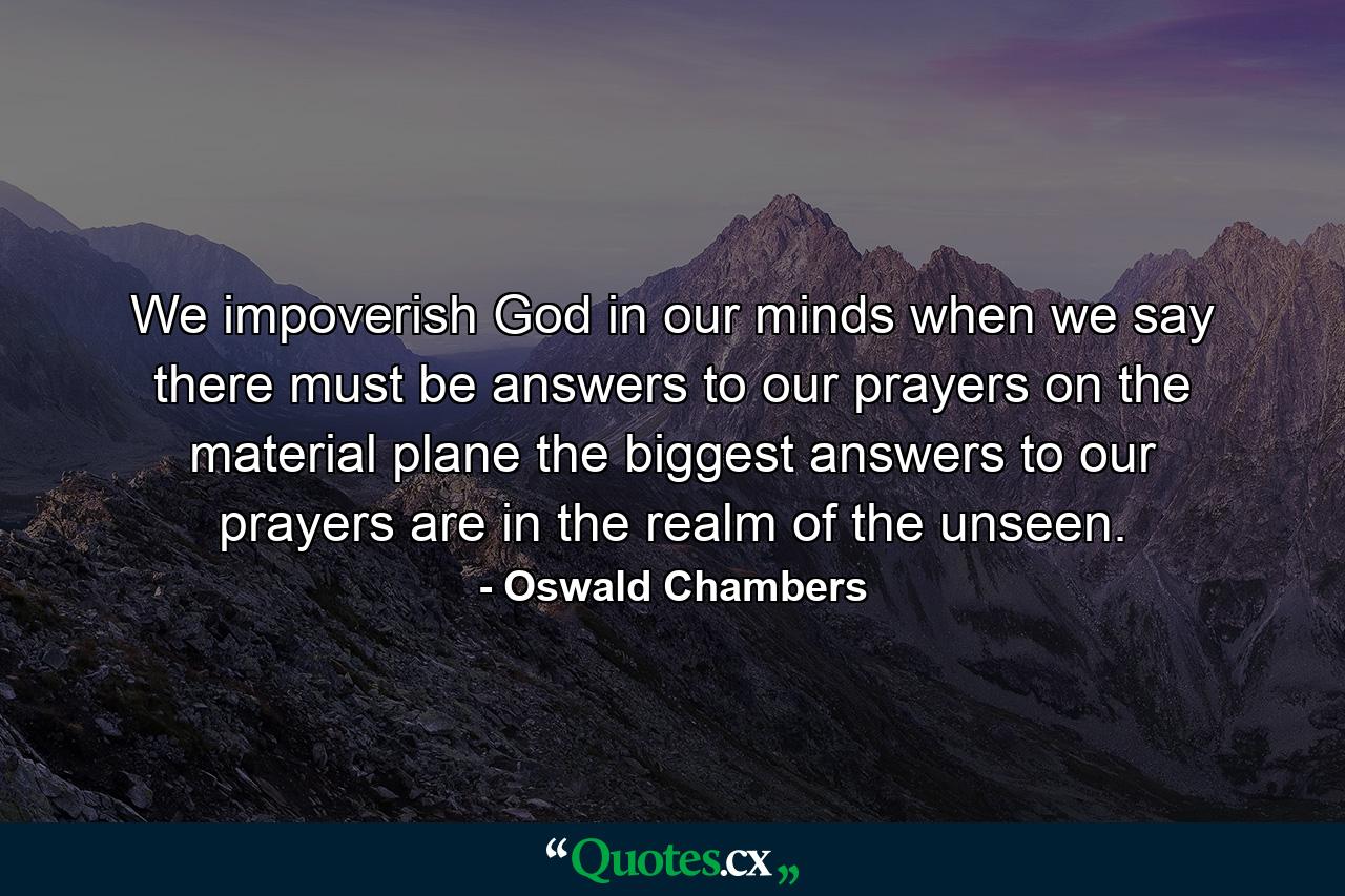 We impoverish God in our minds when we say there must be answers to our prayers on the material plane  the biggest answers to our prayers are in the realm of the unseen. - Quote by Oswald Chambers