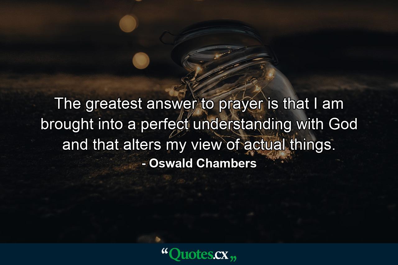 The greatest answer to prayer is that I am brought into a perfect understanding with God  and that alters my view of actual things. - Quote by Oswald Chambers