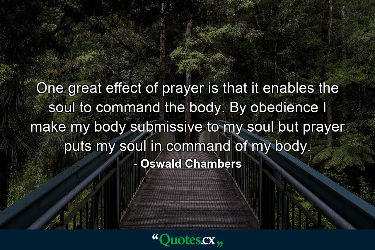 One great effect of prayer is that it enables the soul to command the body. By obedience I make my body submissive to my soul  but prayer puts my soul in command of my body. - Quote by Oswald Chambers