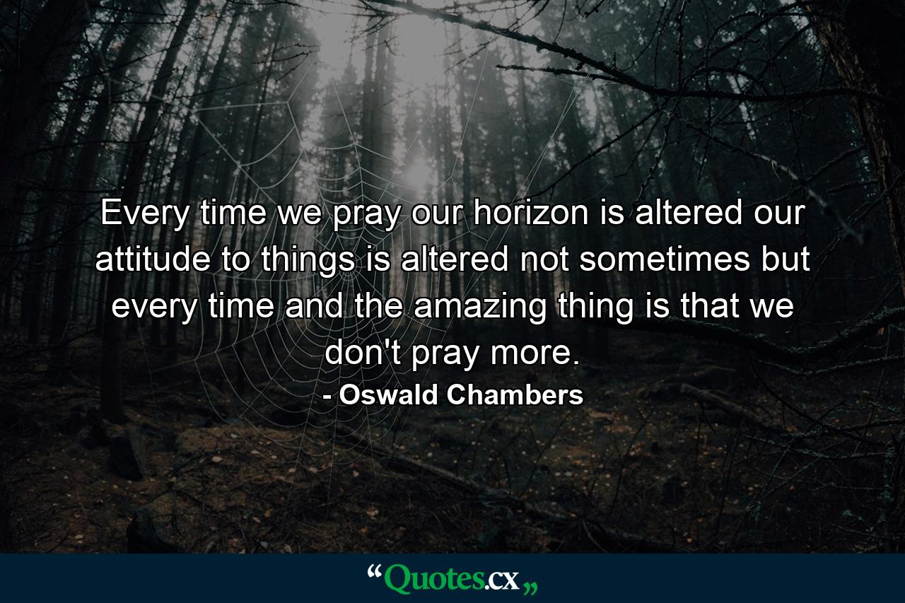 Every time we pray our horizon is altered  our attitude to things is altered  not sometimes but every time  and the amazing thing is that we don't pray more. - Quote by Oswald Chambers