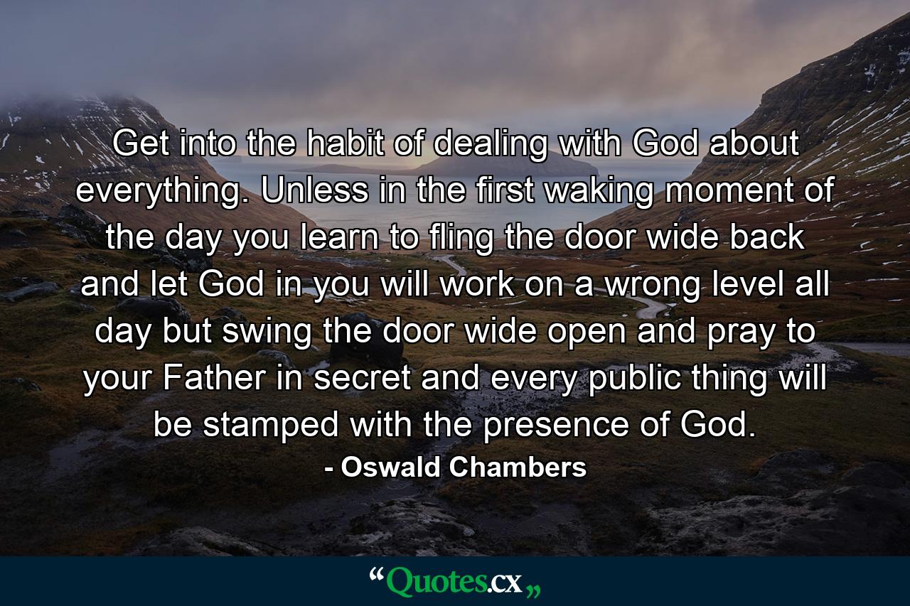 Get into the habit of dealing with God about everything. Unless in the first waking moment of the day you learn to fling the door wide back and let God in  you will work on a wrong level all day  but swing the door wide open and pray to your Father in secret  and every public thing will be stamped with the presence of God. - Quote by Oswald Chambers