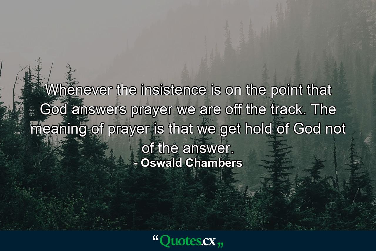 Whenever the insistence is on the point that God answers prayer  we are off the track. The meaning of prayer is that we get hold of God  not of the answer. - Quote by Oswald Chambers