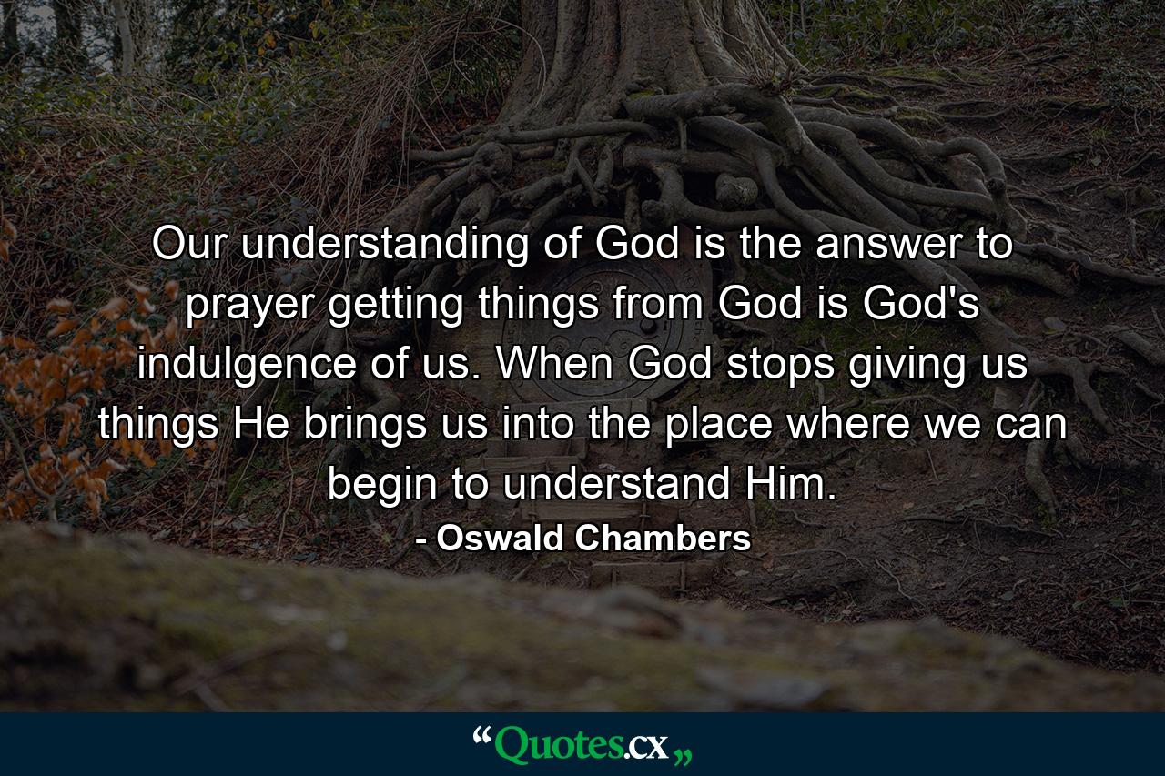 Our understanding of God is the answer to prayer  getting things from God is God's indulgence of us. When God stops giving us things  He brings us into the place where we can begin to understand Him. - Quote by Oswald Chambers