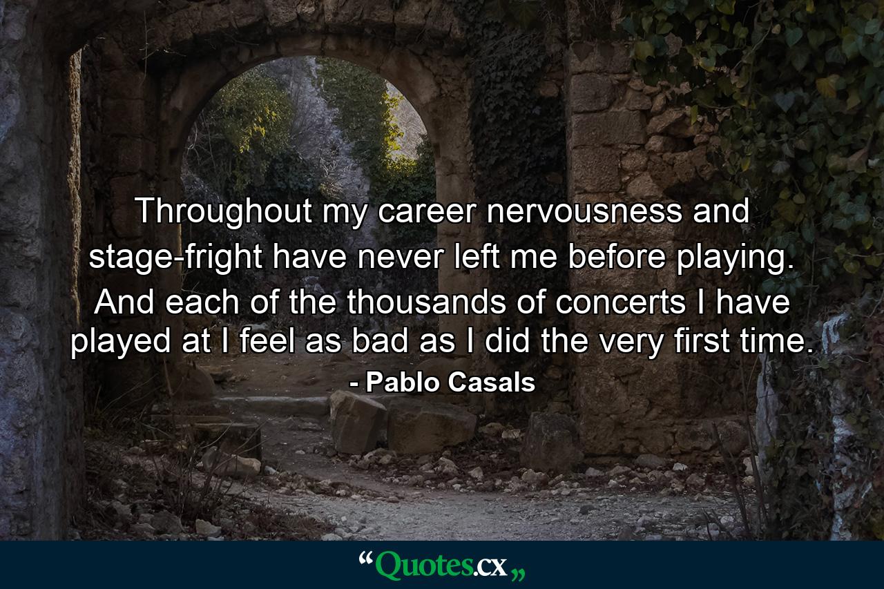 Throughout my career  nervousness and stage-fright have never left me before playing. And each of the thousands of concerts I have played at  I feel as bad as I did the very first time. - Quote by Pablo Casals