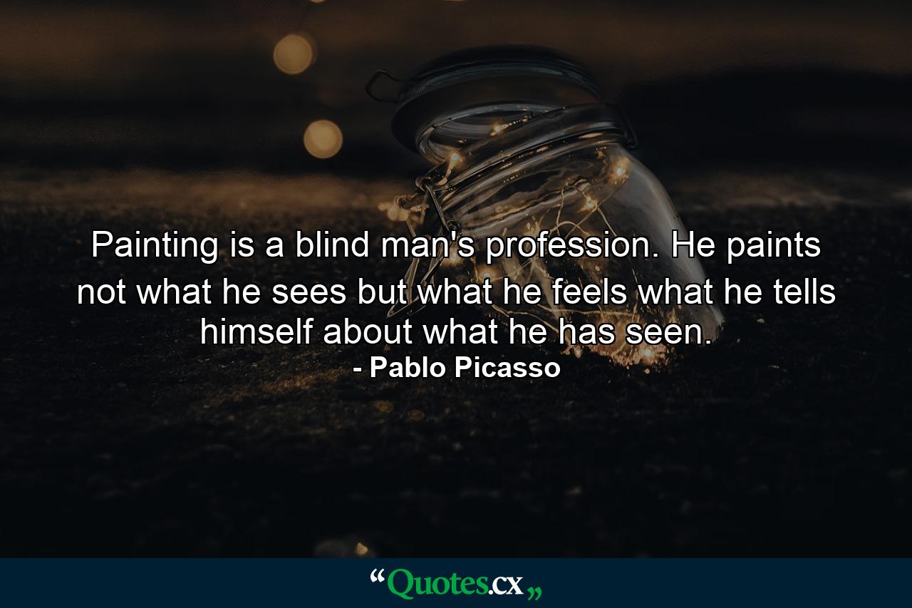 Painting is a blind man's profession. He paints not what he sees  but what he feels  what he tells himself about what he has seen. - Quote by Pablo Picasso