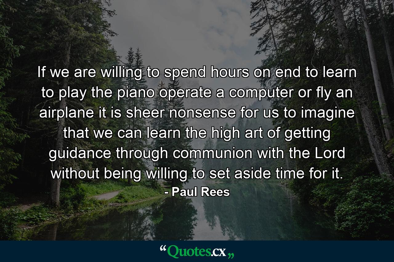 If we are willing to spend hours on end to learn to play the piano  operate a computer  or fly an airplane  it is sheer nonsense for us to imagine that we can learn the high art of getting guidance through communion with the Lord without being willing to set aside time for it. - Quote by Paul Rees