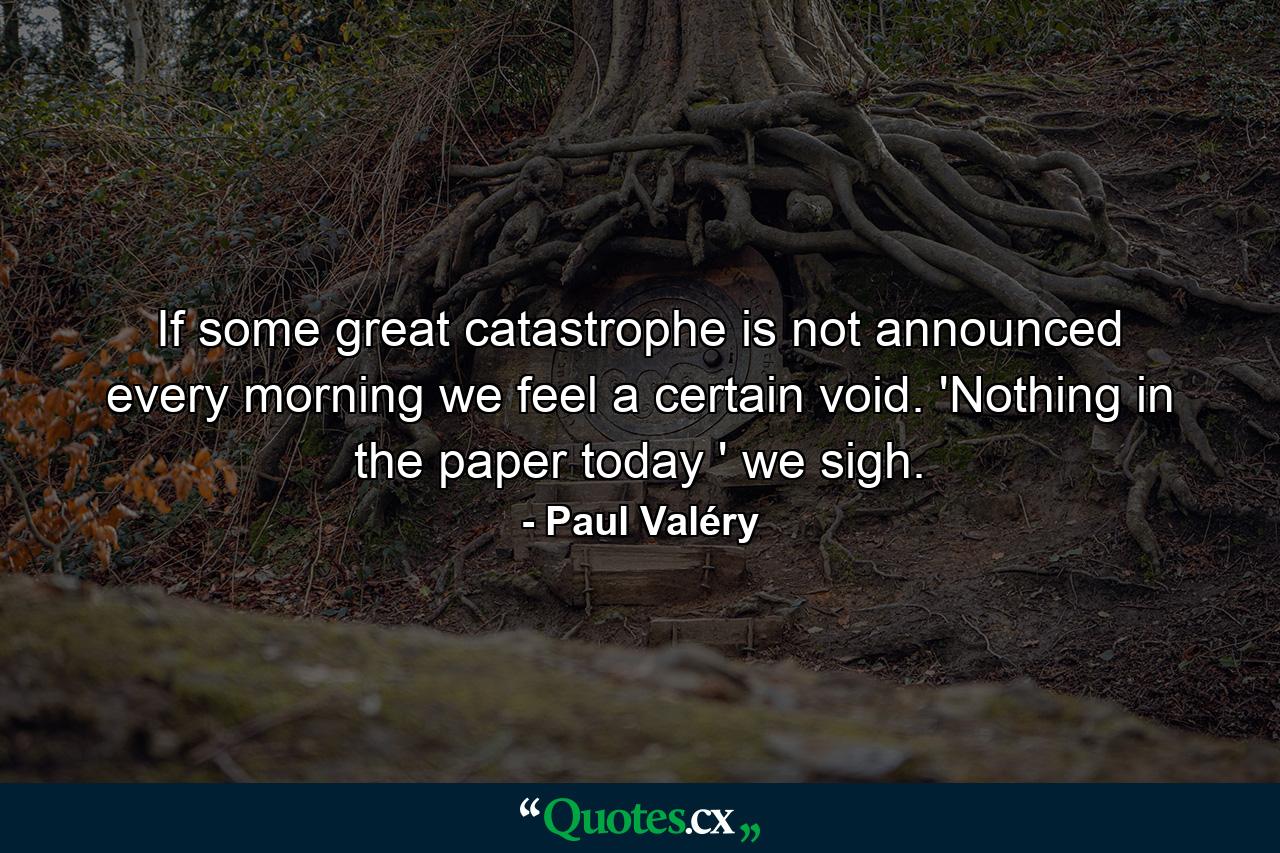 If some great catastrophe is not announced every morning  we feel a certain void. 'Nothing in the paper today ' we sigh. - Quote by Paul Valéry