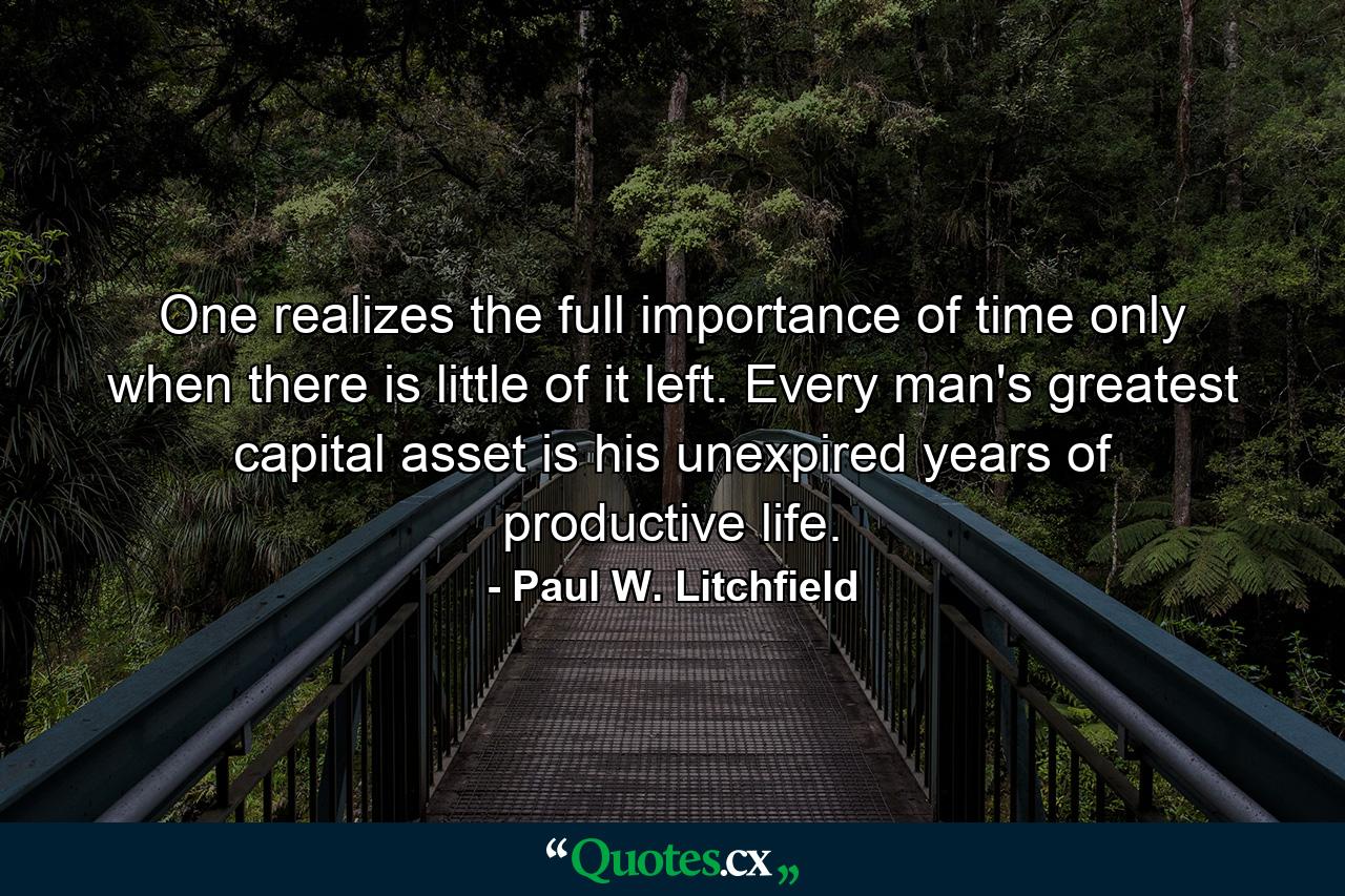 One realizes the full importance of time only when there is little of it left. Every man's greatest capital asset is his unexpired years of productive life. - Quote by Paul W. Litchfield