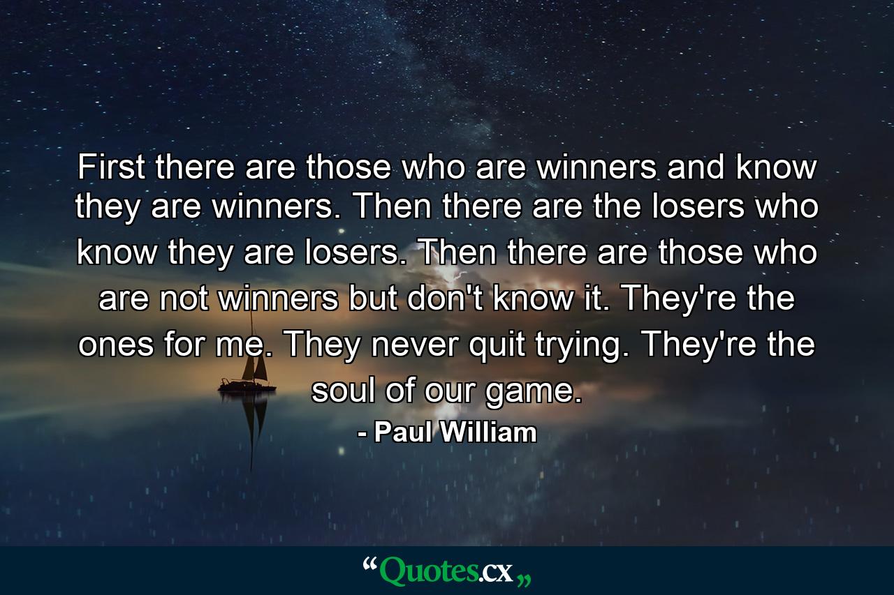 First there are those who are winners  and know they are winners. Then there are the losers who know they are losers. Then there are those who are not winners  but don't know it. They're the ones for me. They never quit trying. They're the soul of our game. - Quote by Paul William