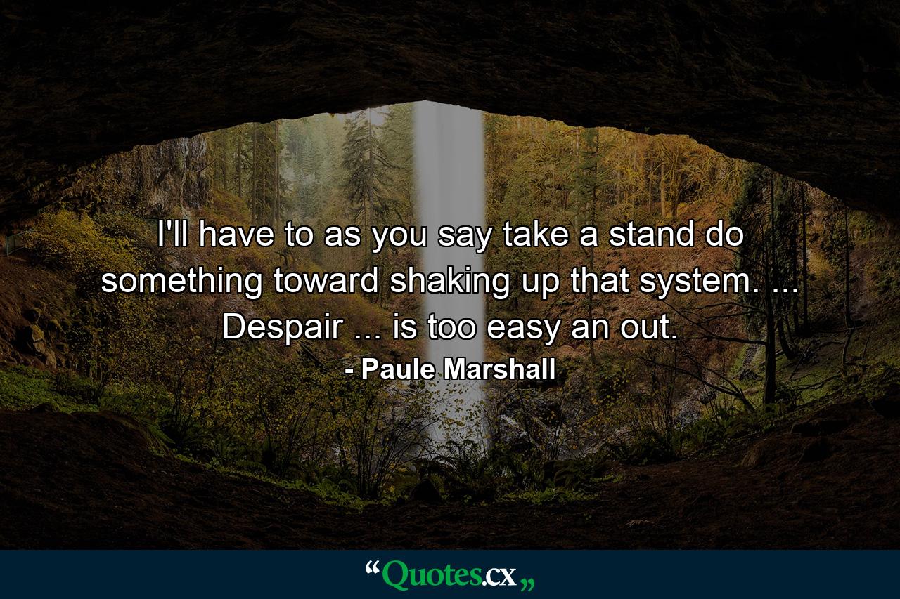 I'll have to  as you say  take a stand  do something toward shaking up that system. ... Despair ... is too easy an out. - Quote by Paule Marshall