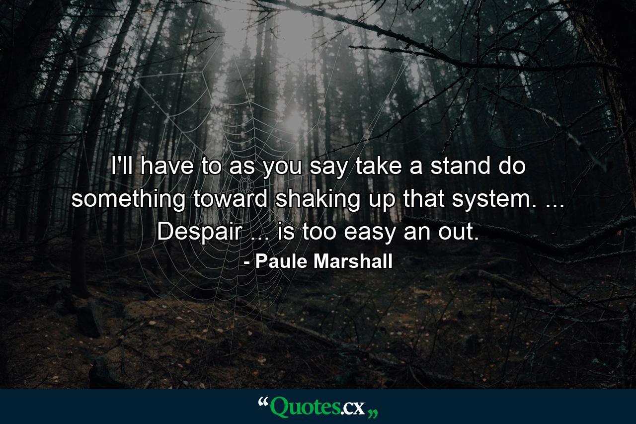 I'll have to  as you say  take a stand  do something toward shaking up that system. ... Despair ... is too easy an out. - Quote by Paule Marshall