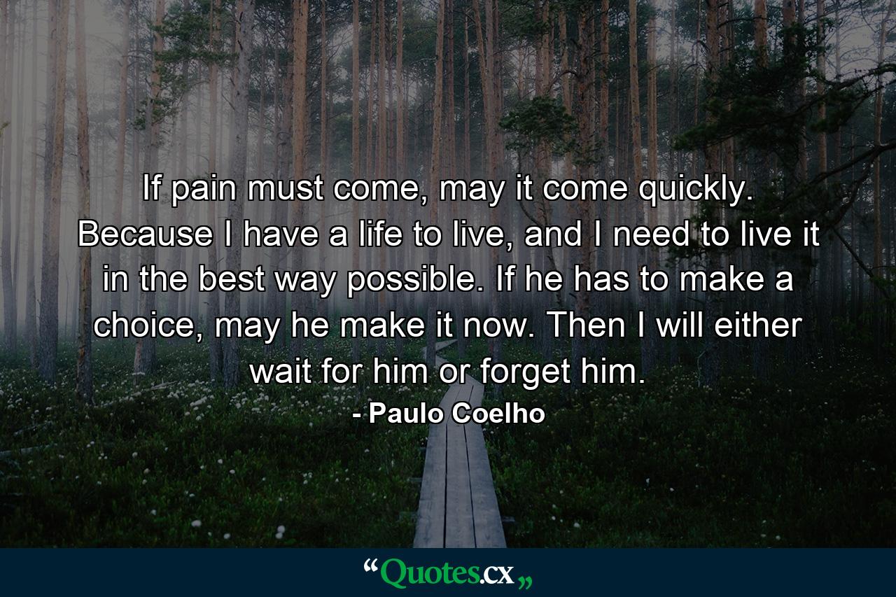 If pain must come, may it come quickly. Because I have a life to live, and I need to live it in the best way possible. If he has to make a choice, may he make it now. Then I will either wait for him or forget him. - Quote by Paulo Coelho