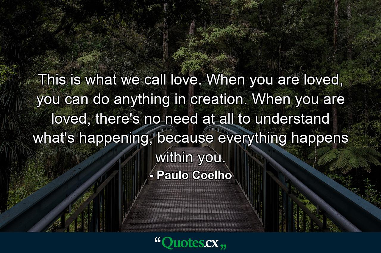 This is what we call love. When you are loved, you can do anything in creation. When you are loved, there's no need at all to understand what's happening, because everything happens within you. - Quote by Paulo Coelho