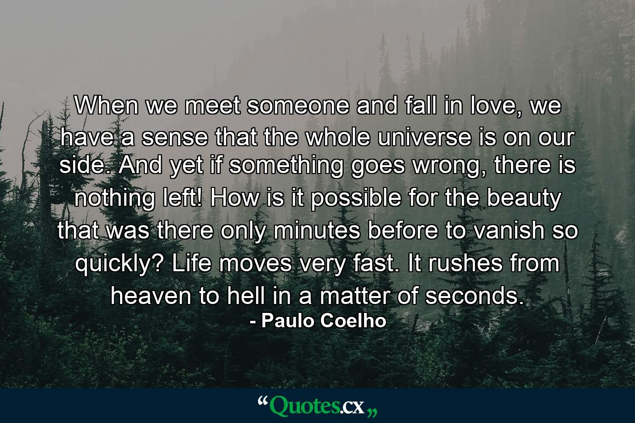 When we meet someone and fall in love, we have a sense that the whole universe is on our side. And yet if something goes wrong, there is nothing left! How is it possible for the beauty that was there only minutes before to vanish so quickly? Life moves very fast. It rushes from heaven to hell in a matter of seconds. - Quote by Paulo Coelho