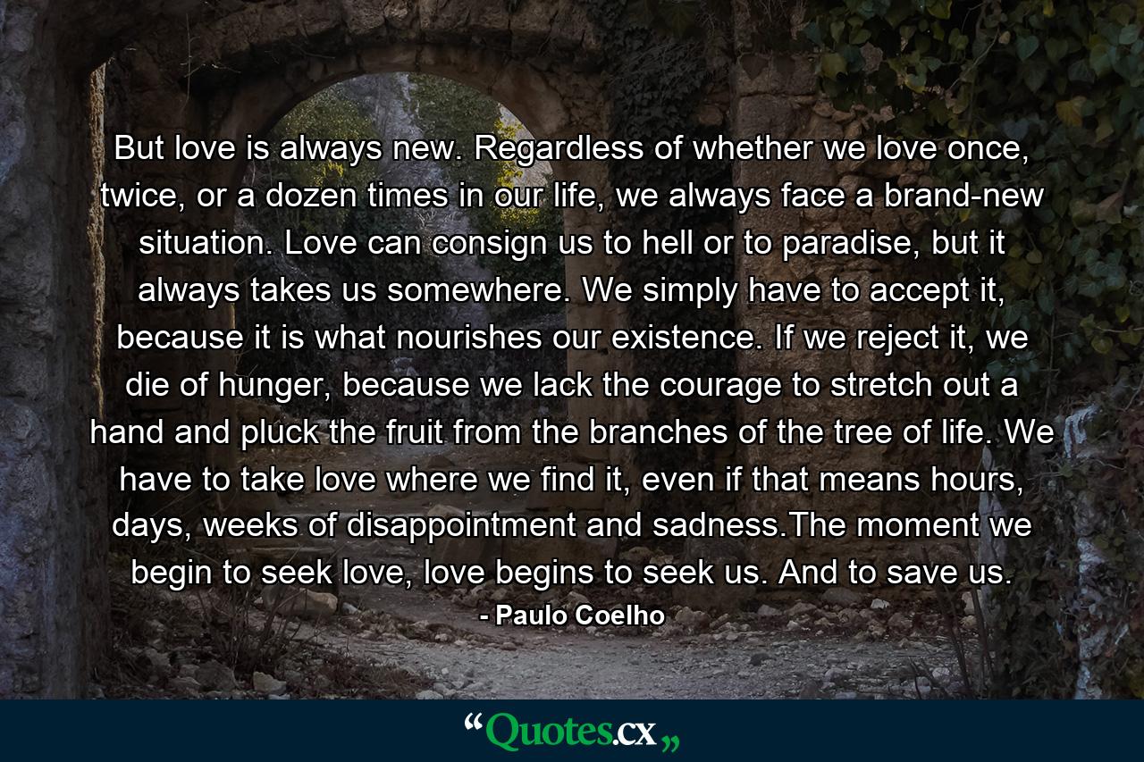 But love is always new. Regardless of whether we love once, twice, or a dozen times in our life, we always face a brand-new situation. Love can consign us to hell or to paradise, but it always takes us somewhere. We simply have to accept it, because it is what nourishes our existence. If we reject it, we die of hunger, because we lack the courage to stretch out a hand and pluck the fruit from the branches of the tree of life. We have to take love where we find it, even if that means hours, days, weeks of disappointment and sadness.The moment we begin to seek love, love begins to seek us. And to save us. - Quote by Paulo Coelho