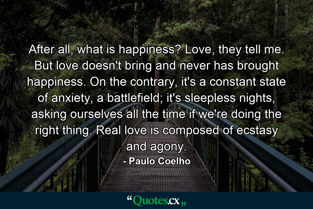 After all, what is happiness? Love, they tell me. But love doesn't bring and never has brought happiness. On the contrary, it's a constant state of anxiety, a battlefield; it's sleepless nights, asking ourselves all the time if we're doing the right thing. Real love is composed of ecstasy and agony. - Quote by Paulo Coelho