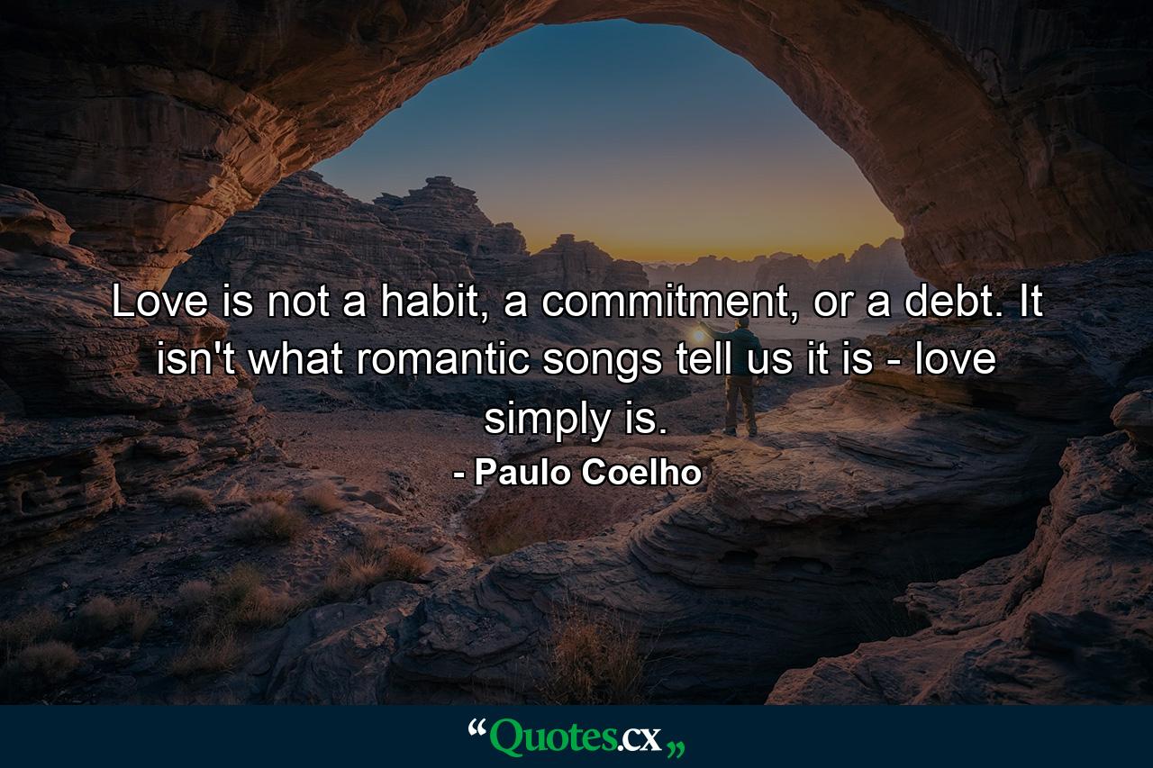 Love is not a habit, a commitment, or a debt. It isn't what romantic songs tell us it is - love simply is. - Quote by Paulo Coelho