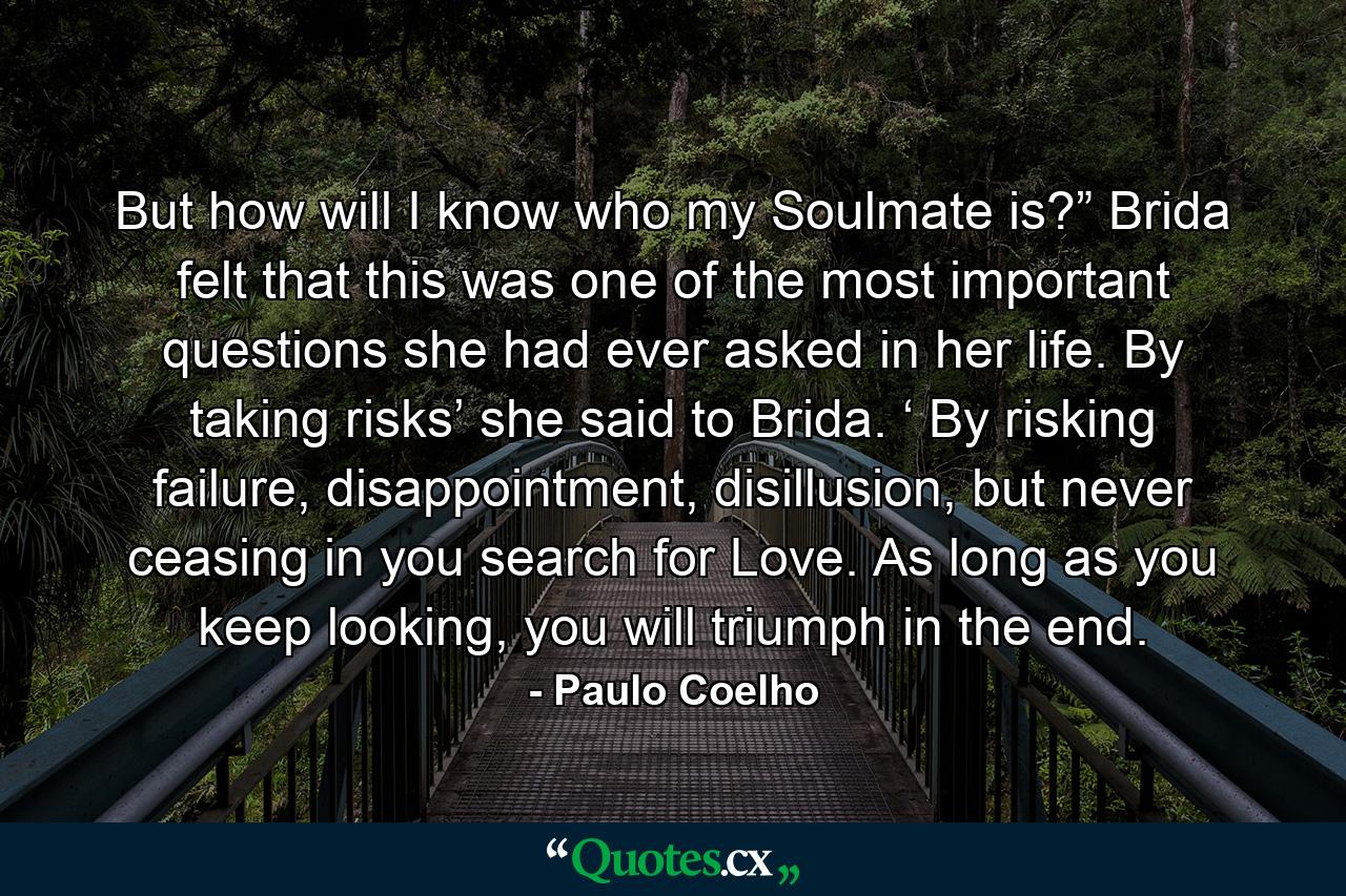 But how will I know who my Soulmate is?” Brida felt that this was one of the most important questions she had ever asked in her life. By taking risks’ she said to Brida. ‘ By risking failure, disappointment, disillusion, but never ceasing in you search for Love. As long as you keep looking, you will triumph in the end. - Quote by Paulo Coelho