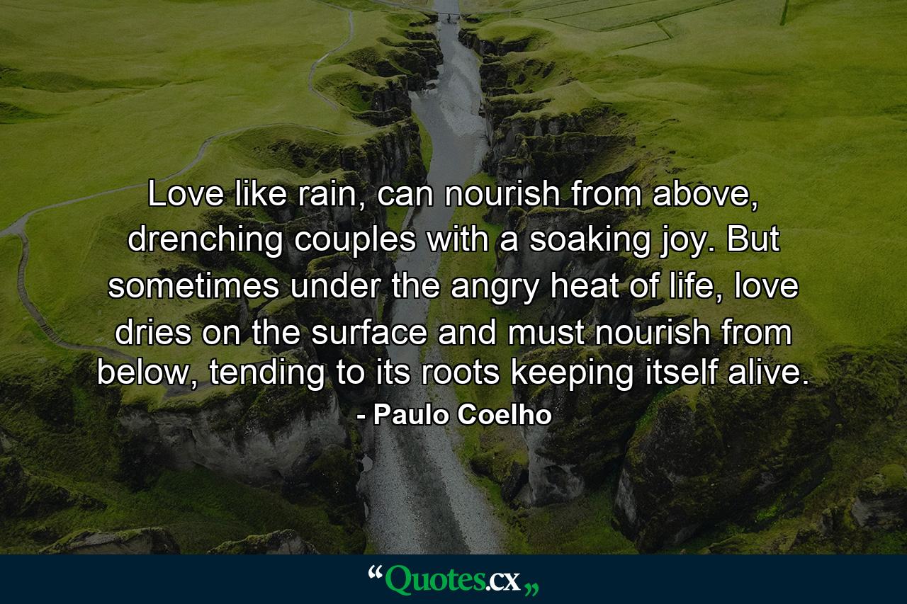 Love like rain, can nourish from above, drenching couples with a soaking joy. But sometimes under the angry heat of life, love dries on the surface and must nourish from below, tending to its roots keeping itself alive. - Quote by Paulo Coelho