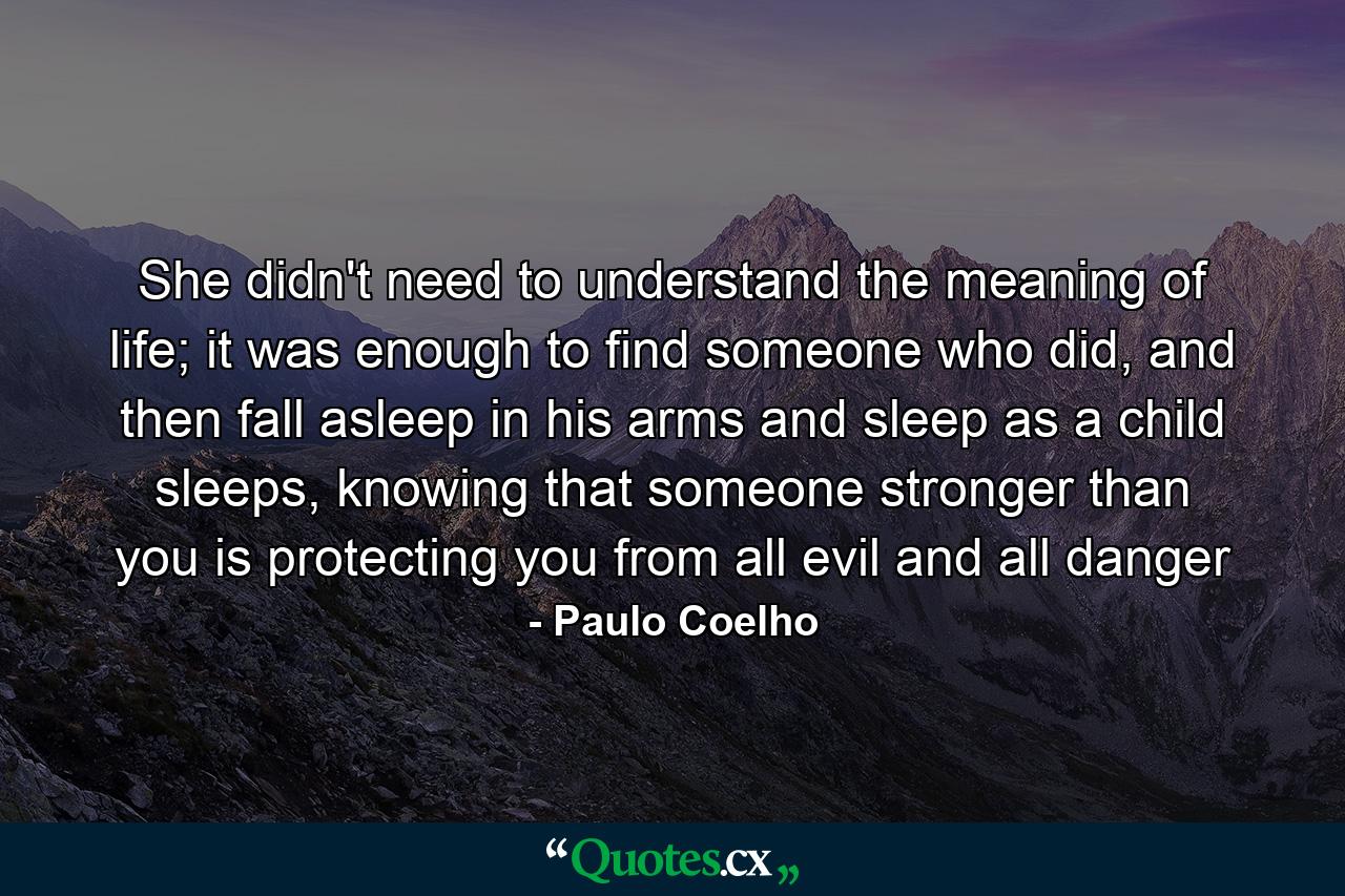 She didn't need to understand the meaning of life; it was enough to find someone who did, and then fall asleep in his arms and sleep as a child sleeps, knowing that someone stronger than you is protecting you from all evil and all danger - Quote by Paulo Coelho