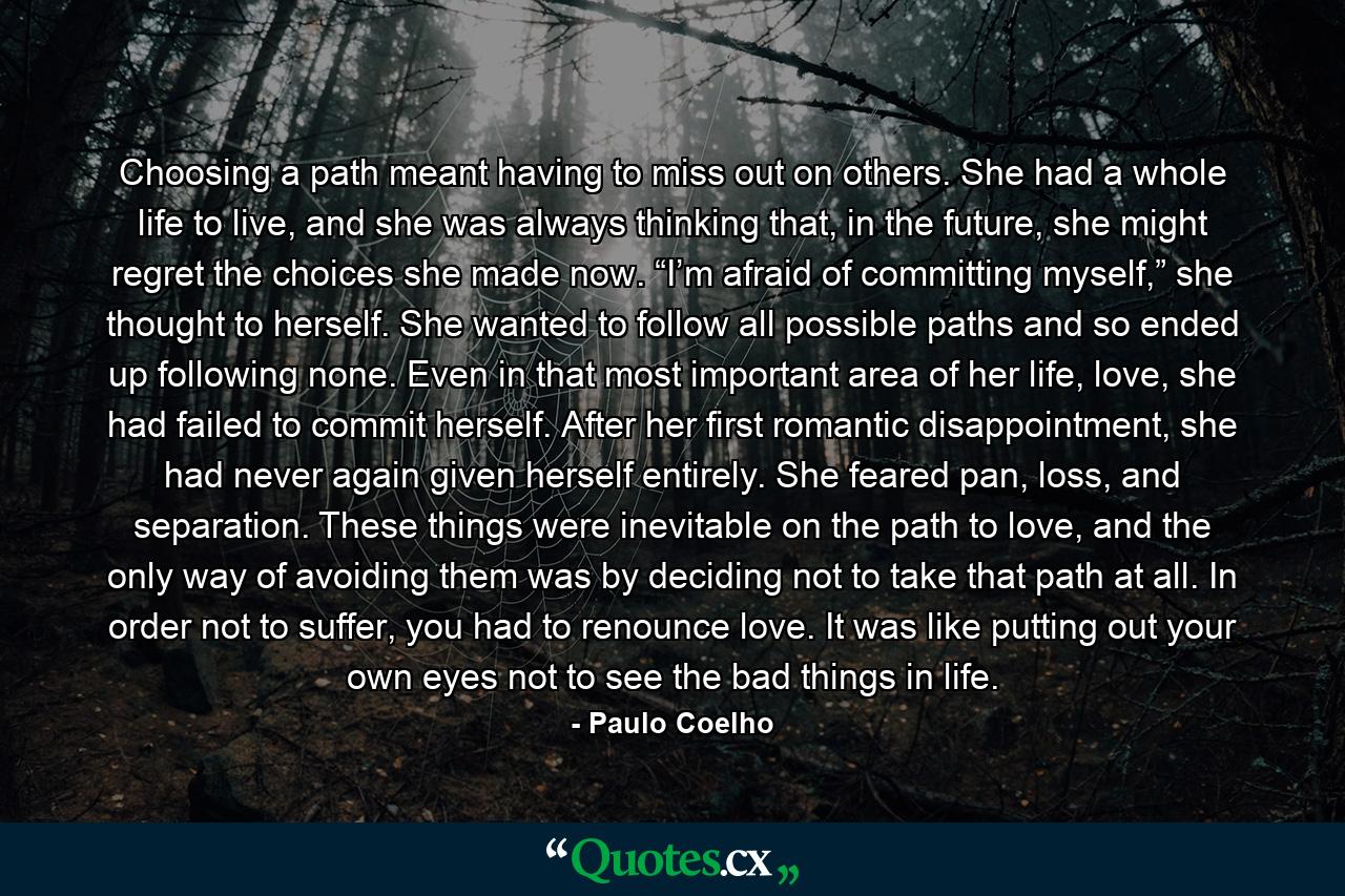 Choosing a path meant having to miss out on others. She had a whole life to live, and she was always thinking that, in the future, she might regret the choices she made now. “I’m afraid of committing myself,” she thought to herself. She wanted to follow all possible paths and so ended up following none. Even in that most important area of her life, love, she had failed to commit herself. After her first romantic disappointment, she had never again given herself entirely. She feared pan, loss, and separation. These things were inevitable on the path to love, and the only way of avoiding them was by deciding not to take that path at all. In order not to suffer, you had to renounce love. It was like putting out your own eyes not to see the bad things in life. - Quote by Paulo Coelho