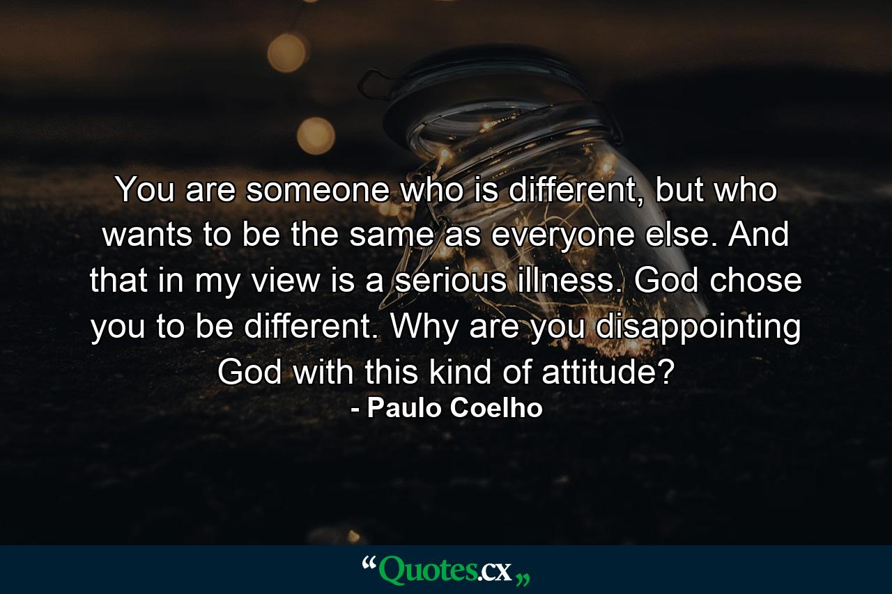 You are someone who is different, but who wants to be the same as everyone else. And that in my view is a serious illness. God chose you to be different. Why are you disappointing God with this kind of attitude? - Quote by Paulo Coelho