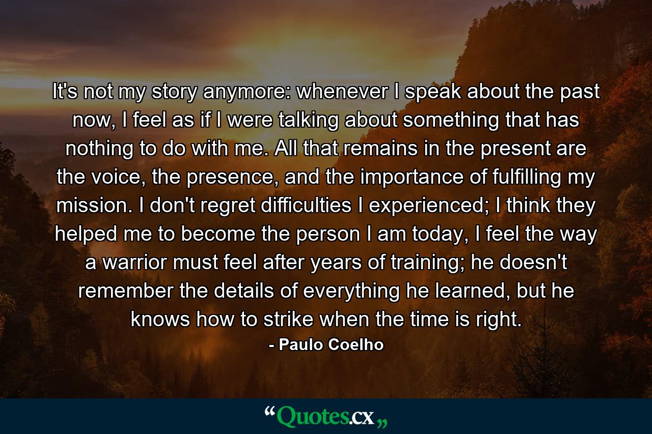 It's not my story anymore: whenever I speak about the past now, I feel as if I were talking about something that has nothing to do with me. All that remains in the present are the voice, the presence, and the importance of fulfilling my mission. I don't regret difficulties I experienced; I think they helped me to become the person I am today, I feel the way a warrior must feel after years of training; he doesn't remember the details of everything he learned, but he knows how to strike when the time is right. - Quote by Paulo Coelho