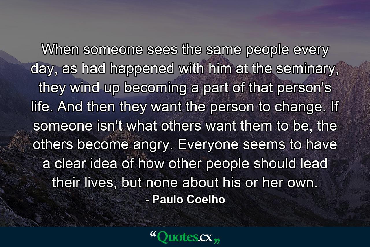 When someone sees the same people every day, as had happened with him at the seminary, they wind up becoming a part of that person's life. And then they want the person to change. If someone isn't what others want them to be, the others become angry. Everyone seems to have a clear idea of how other people should lead their lives, but none about his or her own. - Quote by Paulo Coelho