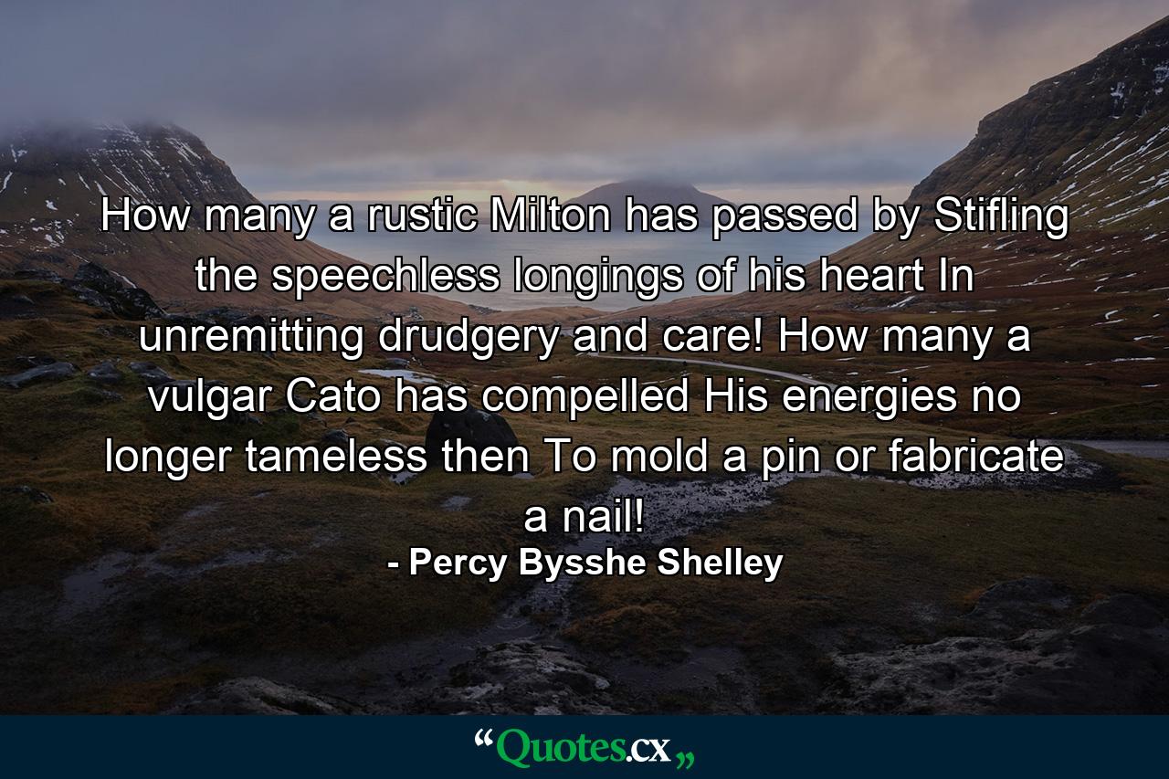 How many a rustic Milton has passed by  Stifling the speechless longings of his heart In unremitting drudgery and care! How many a vulgar Cato has compelled His energies  no longer tameless then  To mold a pin  or fabricate a nail! - Quote by Percy Bysshe Shelley