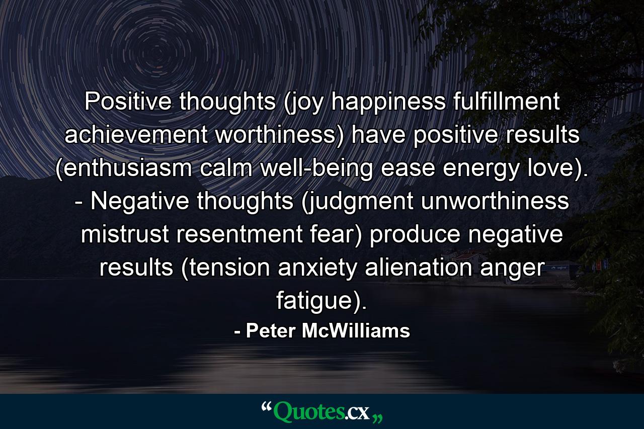 Positive thoughts (joy  happiness  fulfillment  achievement  worthiness) have positive results (enthusiasm  calm  well-being  ease  energy  love). -  Negative thoughts (judgment  unworthiness  mistrust  resentment  fear) produce negative results (tension  anxiety  alienation  anger  fatigue). - Quote by Peter McWilliams