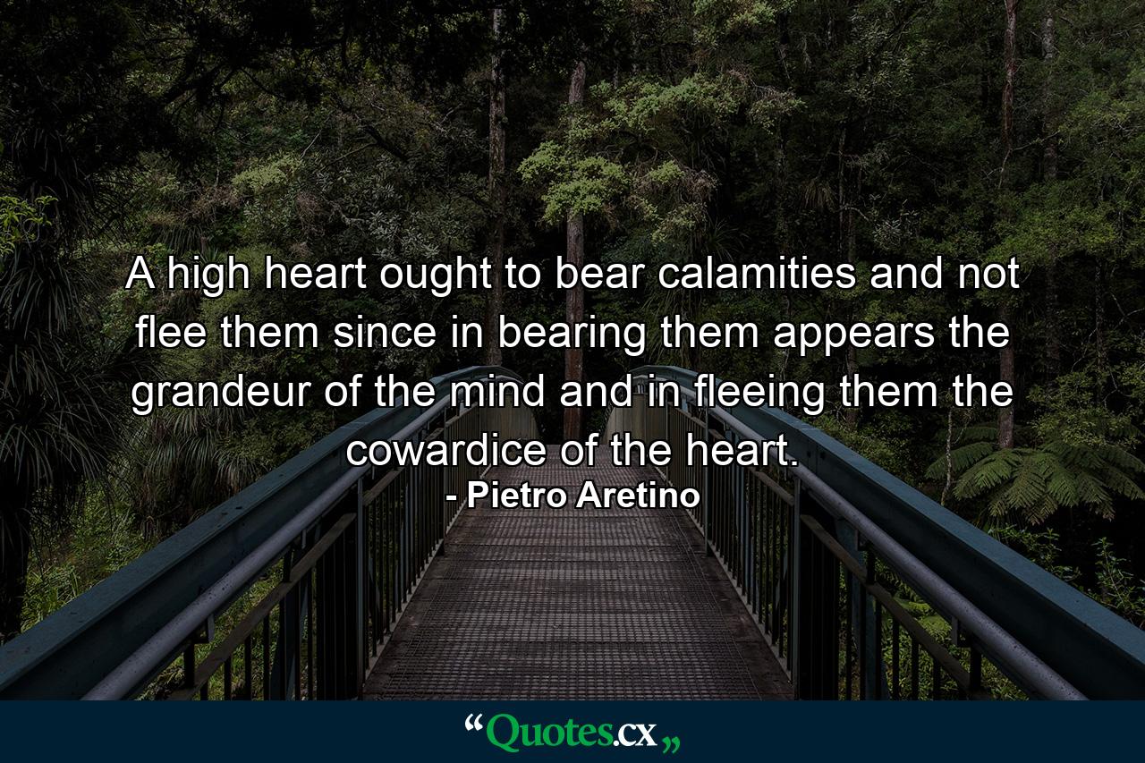 A high heart ought to bear calamities and not flee them  since in bearing them appears the grandeur of the mind  and in fleeing them the cowardice of the heart. - Quote by Pietro Aretino