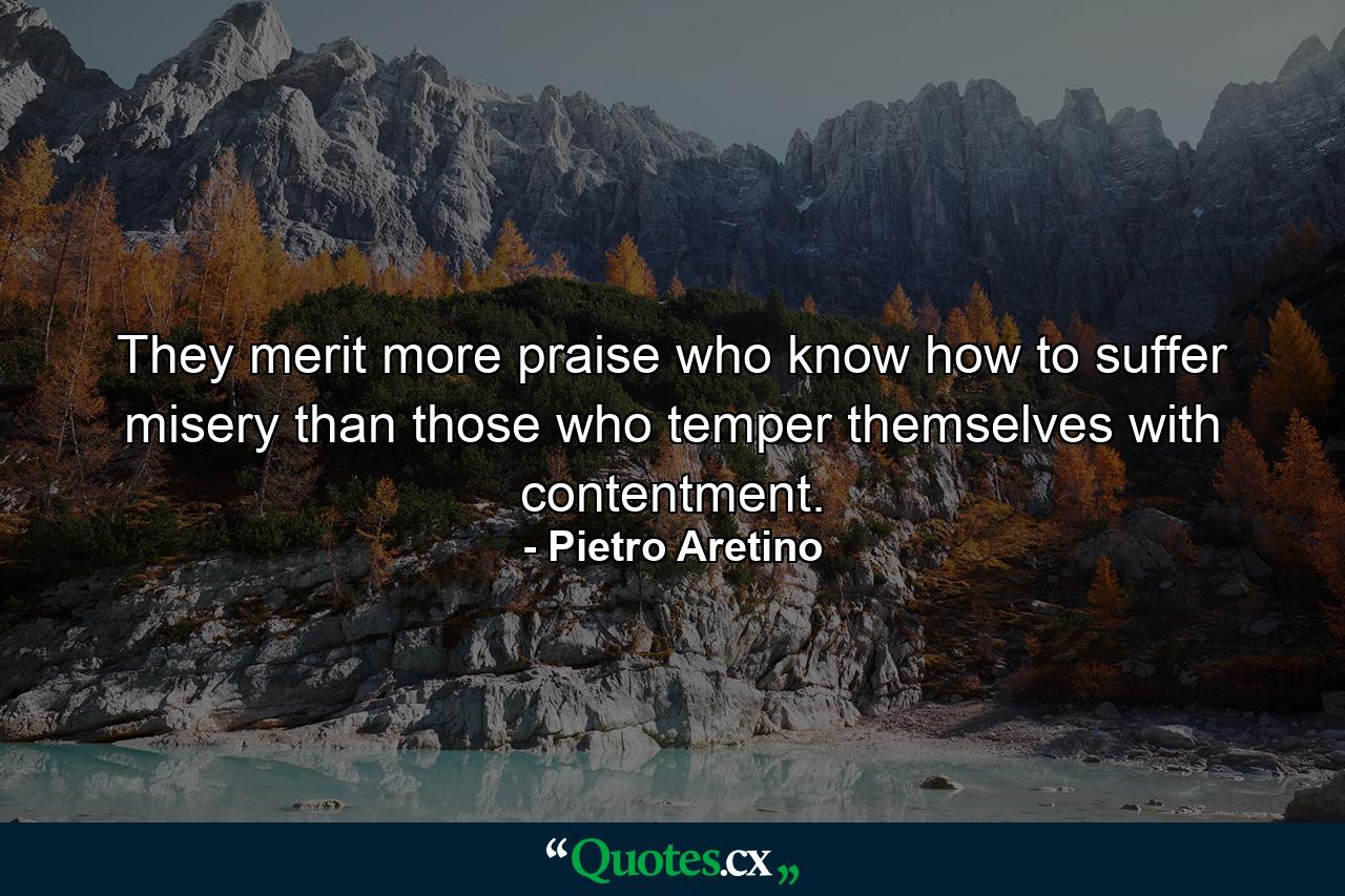 They merit more praise who know how to suffer misery than those who temper themselves with contentment. - Quote by Pietro Aretino