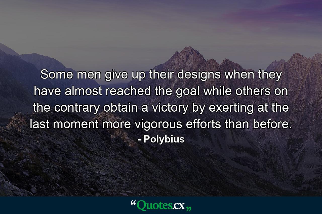 Some men give up their designs when they have almost reached the goal  while others  on the contrary  obtain a victory by exerting  at the last moment  more vigorous efforts than before. - Quote by Polybius