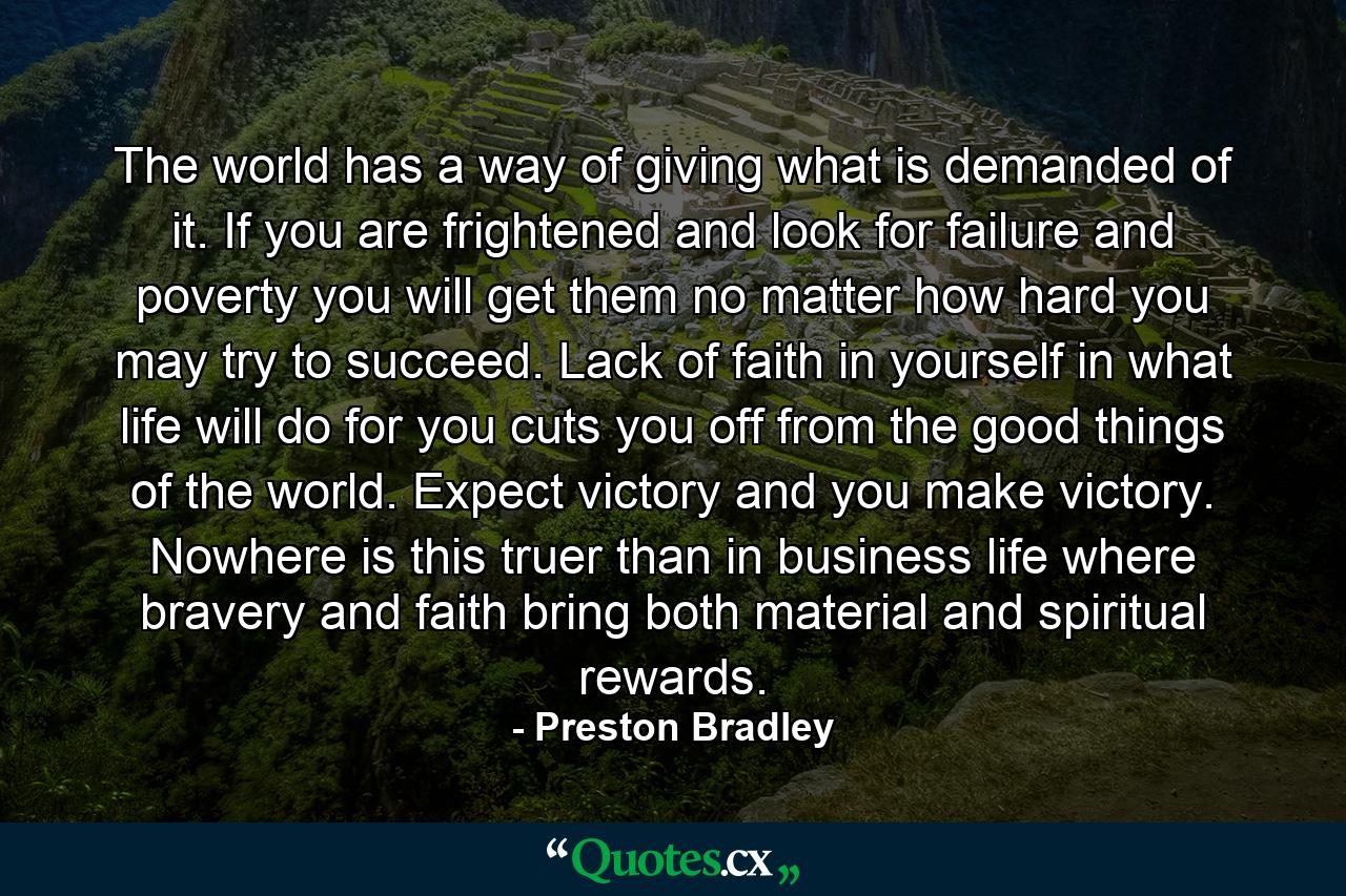 The world has a way of giving what is demanded of it. If you are frightened and look for failure and poverty  you will get them  no matter how hard you may try to succeed. Lack of faith in yourself  in what life will do for you  cuts you off from the good things of the world. Expect victory and you make victory. Nowhere is this truer than in business life  where bravery and faith bring both material and spiritual rewards. - Quote by Preston Bradley