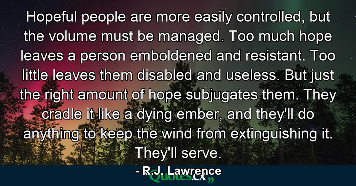 Hopeful people are more easily controlled, but the volume must be managed. Too much hope leaves a person emboldened and resistant. Too little leaves them disabled and useless. But just the right amount of hope subjugates them. They cradle it like a dying ember, and they'll do anything to keep the wind from extinguishing it. They'll serve. - Quote by R.J. Lawrence