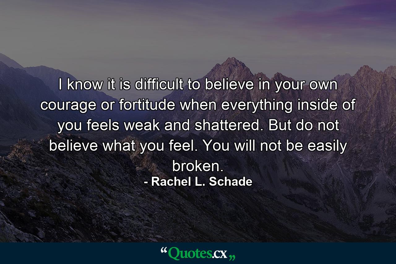 I know it is difficult to believe in your own courage or fortitude when everything inside of you feels weak and shattered. But do not believe what you feel. You will not be easily broken. - Quote by Rachel L. Schade