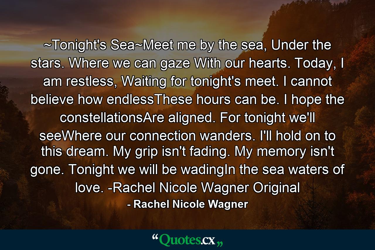 ~Tonight's Sea~Meet me by the sea, Under the stars. Where we can gaze With our hearts. Today, I am restless, Waiting for tonight's meet. I cannot believe how endlessThese hours can be. I hope the constellationsAre aligned. For tonight we'll seeWhere our connection wanders. I'll hold on to this dream. My grip isn't fading. My memory isn't gone. Tonight we will be wadingIn the sea waters of love. -Rachel Nicole Wagner Original - Quote by Rachel Nicole Wagner