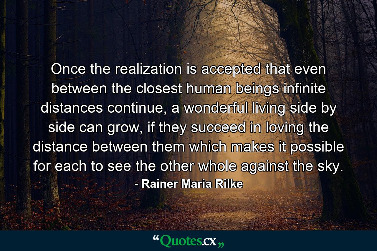 Once the realization is accepted that even between the closest human beings infinite distances continue, a wonderful living side by side can grow, if they succeed in loving the distance between them which makes it possible for each to see the other whole against the sky. - Quote by Rainer Maria Rilke