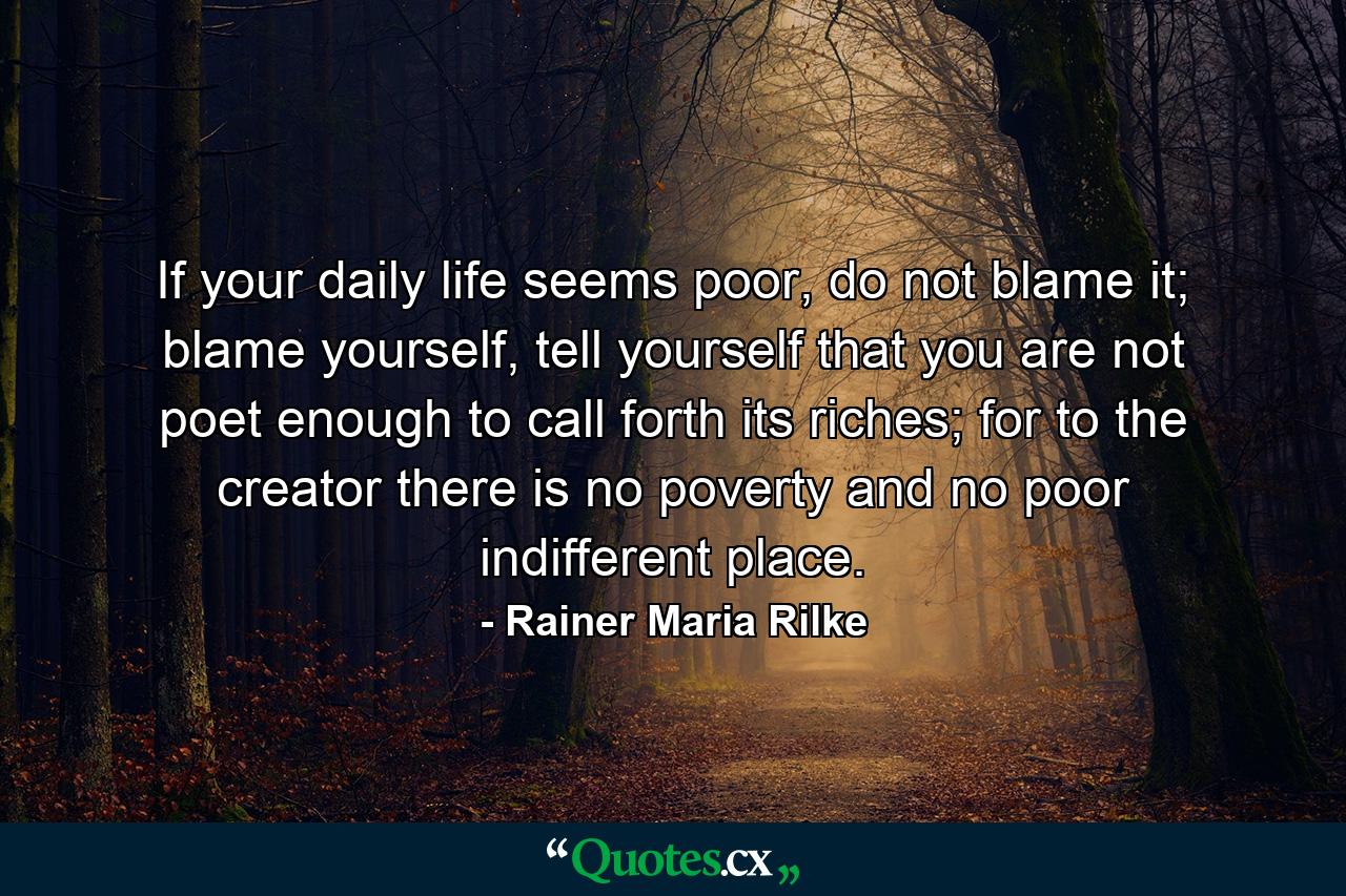 If your daily life seems poor, do not blame it; blame yourself, tell yourself that you are not poet enough to call forth its riches; for to the creator there is no poverty and no poor indifferent place. - Quote by Rainer Maria Rilke