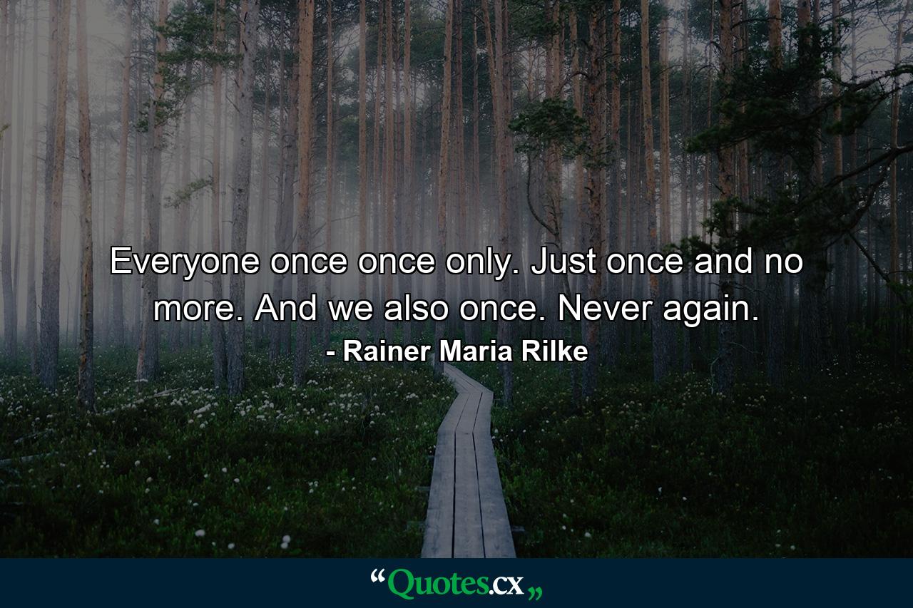 Everyone once  once only. Just once and no more. And we also once. Never again. - Quote by Rainer Maria Rilke