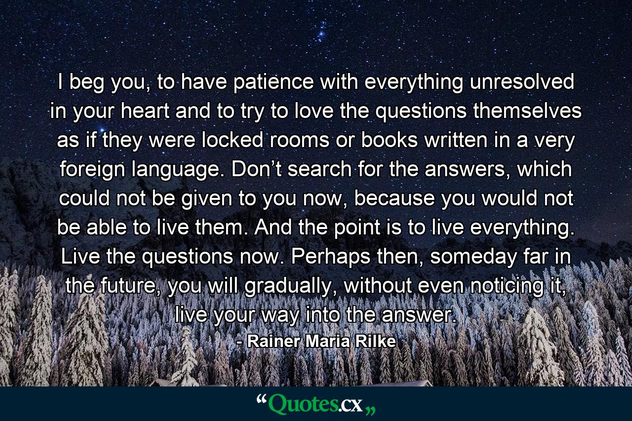 I beg you, to have patience with everything unresolved in your heart and to try to love the questions themselves as if they were locked rooms or books written in a very foreign language. Don’t search for the answers, which could not be given to you now, because you would not be able to live them. And the point is to live everything. Live the questions now. Perhaps then, someday far in the future, you will gradually, without even noticing it, live your way into the answer. - Quote by Rainer Maria Rilke