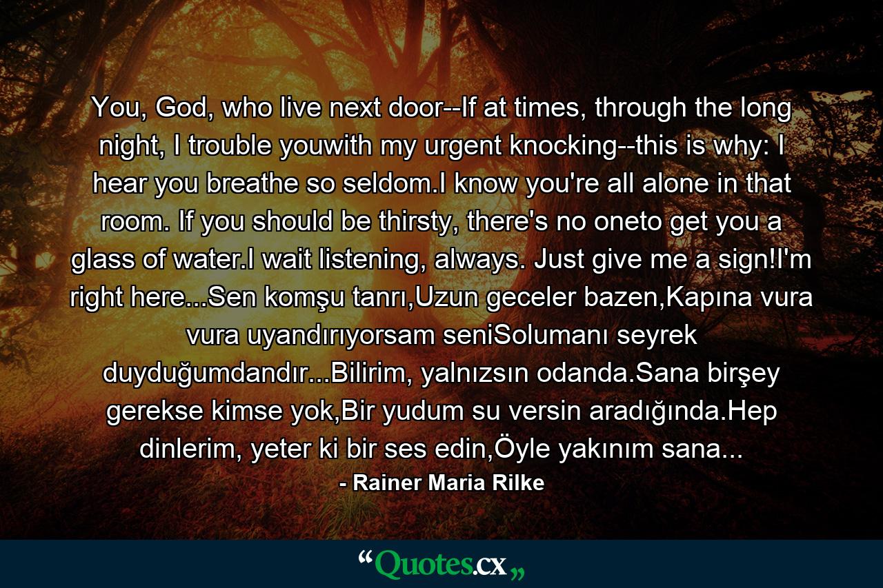 You, God, who live next door--If at times, through the long night, I trouble youwith my urgent knocking--this is why: I hear you breathe so seldom.I know you're all alone in that room. If you should be thirsty, there's no oneto get you a glass of water.I wait listening, always. Just give me a sign!I'm right here...Sen komşu tanrı,Uzun geceler bazen,Kapına vura vura uyandırıyorsam seniSolumanı seyrek duyduğumdandır...Bilirim, yalnızsın odanda.Sana birşey gerekse kimse yok,Bir yudum su versin aradığında.Hep dinlerim, yeter ki bir ses edin,Öyle yakınım sana... - Quote by Rainer Maria Rilke