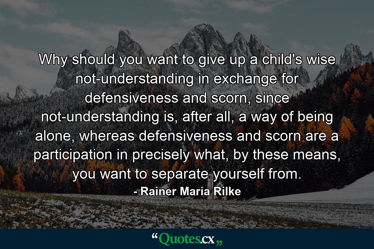 Why should you want to give up a child's wise not-understanding in exchange for defensiveness and scorn, since not-understanding is, after all, a way of being alone, whereas defensiveness and scorn are a participation in precisely what, by these means, you want to separate yourself from. - Quote by Rainer Maria Rilke