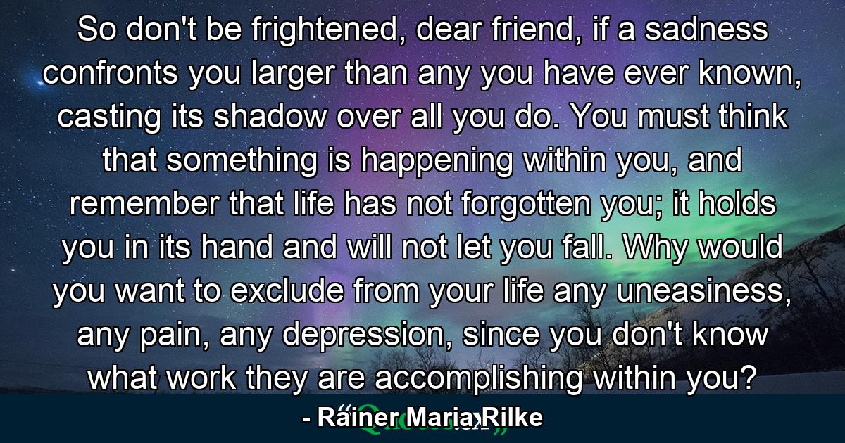 So don't be frightened, dear friend, if a sadness confronts you larger than any you have ever known, casting its shadow over all you do. You must think that something is happening within you, and remember that life has not forgotten you; it holds you in its hand and will not let you fall. Why would you want to exclude from your life any uneasiness, any pain, any depression, since you don't know what work they are accomplishing within you? - Quote by Rainer Maria Rilke