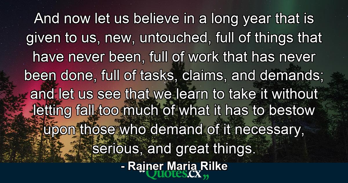 And now let us believe in a long year that is given to us, new, untouched, full of things that have never been, full of work that has never been done, full of tasks, claims, and demands; and let us see that we learn to take it without letting fall too much of what it has to bestow upon those who demand of it necessary, serious, and great things. - Quote by Rainer Maria Rilke